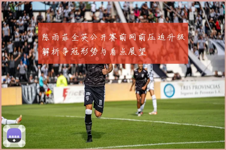 陈雨菲全英公开赛前网前压迫升级解析争冠形势与看点展望
